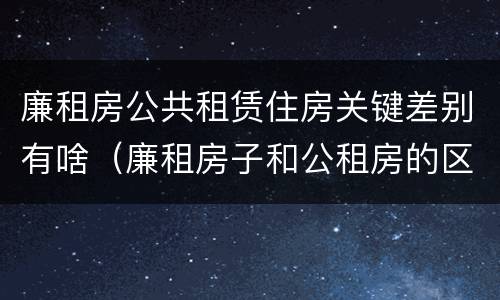 廉租房公共租赁住房关键差别有啥（廉租房子和公租房的区别）