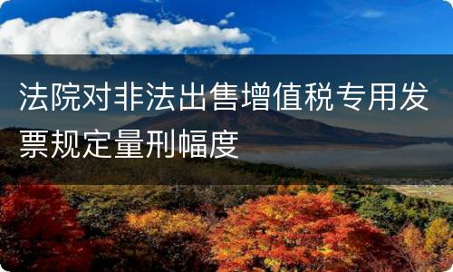 法院对非法出售增值税专用发票规定量刑幅度