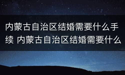内蒙古自治区结婚需要什么手续 内蒙古自治区结婚需要什么手续呢
