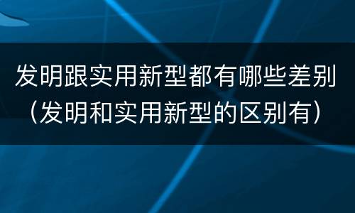 发明跟实用新型都有哪些差别（发明和实用新型的区别有）