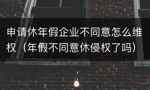 申请休年假企业不同意怎么维权（年假不同意休侵权了吗）