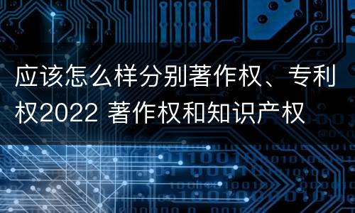 应该怎么样分别著作权、专利权2022 著作权和知识产权