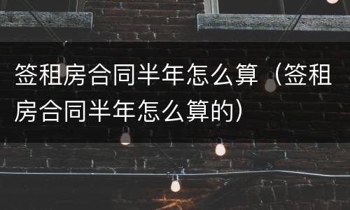签租房合同半年怎么算（签租房合同半年怎么算的）
