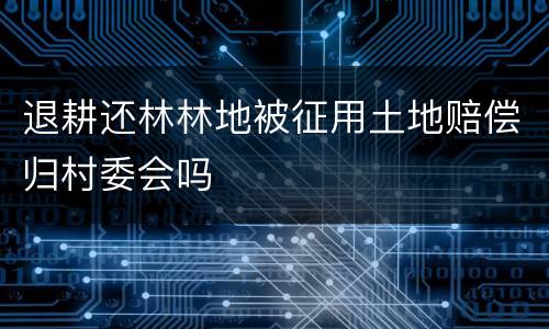退耕还林林地被征用土地赔偿归村委会吗