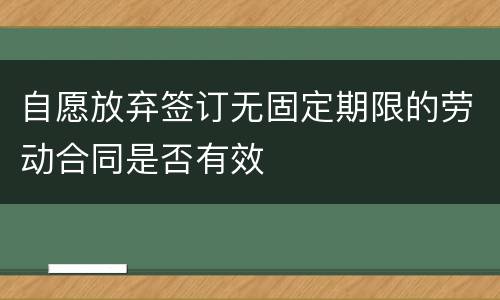 自愿放弃签订无固定期限的劳动合同是否有效