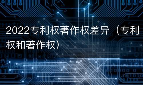 2022专利权著作权差异（专利权和著作权）