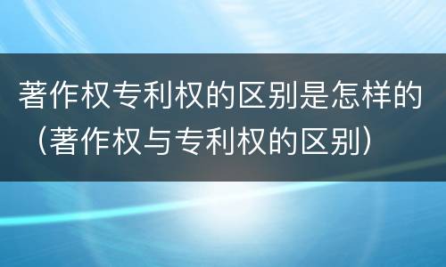 著作权专利权的区别是怎样的（著作权与专利权的区别）
