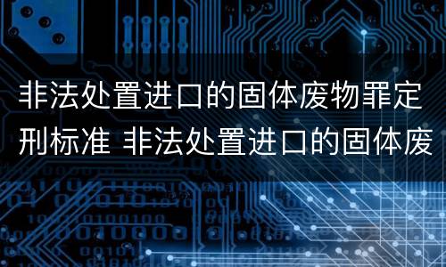 非法处置进口的固体废物罪定刑标准 非法处置进口的固体废物罪定刑标准是