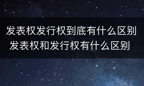 发表权发行权到底有什么区别 发表权和发行权有什么区别