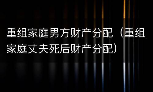 重组家庭男方财产分配（重组家庭丈夫死后财产分配）
