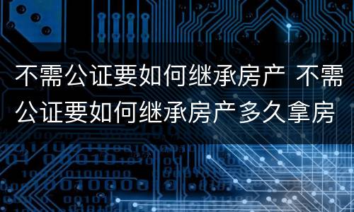 不需公证要如何继承房产 不需公证要如何继承房产多久拿房产证