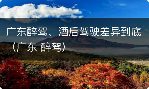 广东醉驾、酒后驾驶差异到底（广东 醉驾）