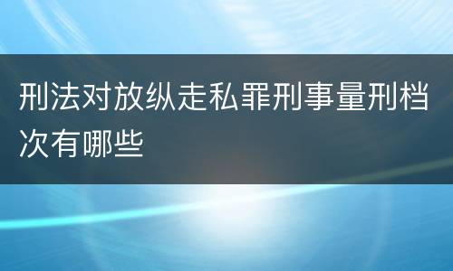 刑法对放纵走私罪刑事量刑档次有哪些