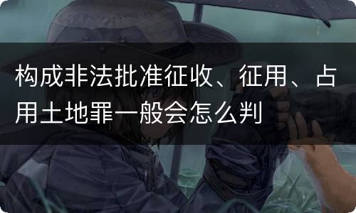 构成非法批准征收、征用、占用土地罪一般会怎么判
