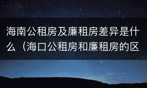 海南公租房及廉租房差异是什么（海口公租房和廉租房的区别）