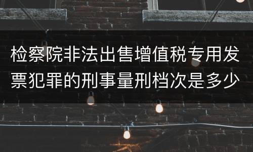 检察院非法出售增值税专用发票犯罪的刑事量刑档次是多少