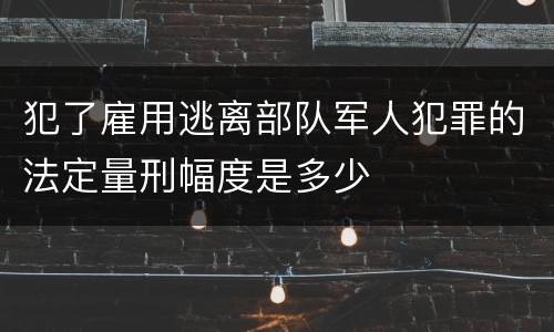 犯了雇用逃离部队军人犯罪的法定量刑幅度是多少