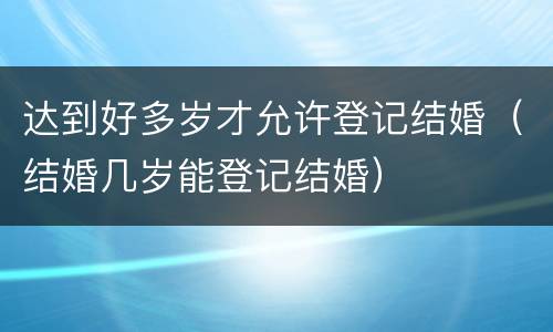 达到好多岁才允许登记结婚（结婚几岁能登记结婚）