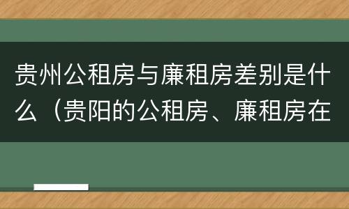 贵州公租房与廉租房差别是什么（贵阳的公租房、廉租房在什么地方?）