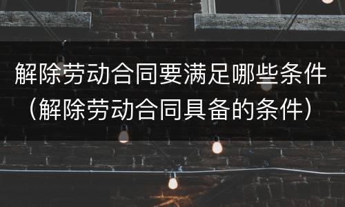 解除劳动合同要满足哪些条件（解除劳动合同具备的条件）