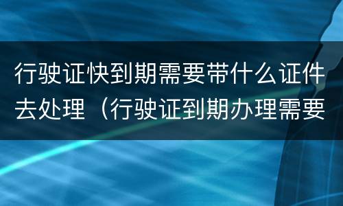行驶证快到期需要带什么证件去处理（行驶证到期办理需要什么材料）