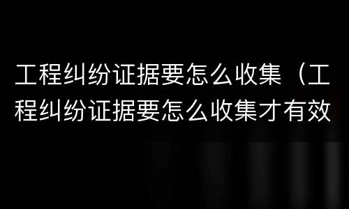 工程纠纷证据要怎么收集（工程纠纷证据要怎么收集才有效）