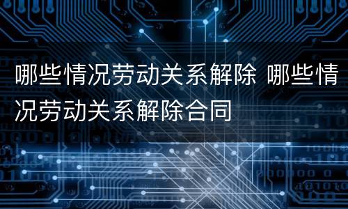哪些情况劳动关系解除 哪些情况劳动关系解除合同