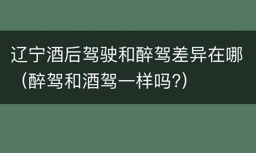 辽宁酒后驾驶和醉驾差异在哪（醉驾和酒驾一样吗?）