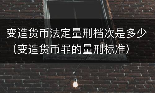 变造货币法定量刑档次是多少（变造货币罪的量刑标准）