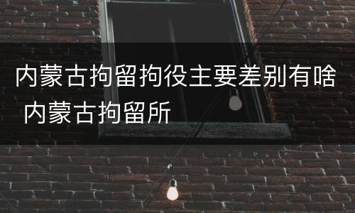 内蒙古拘留拘役主要差别有啥 内蒙古拘留所