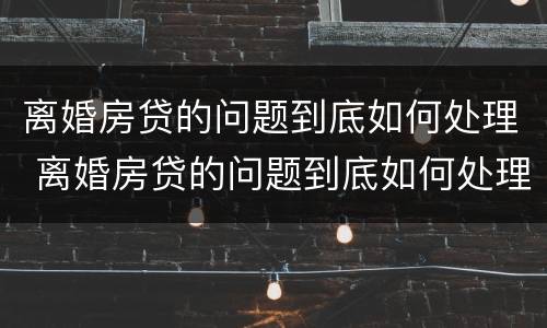离婚房贷的问题到底如何处理 离婚房贷的问题到底如何处理呢