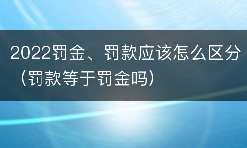 2022罚金、罚款应该怎么区分（罚款等于罚金吗）