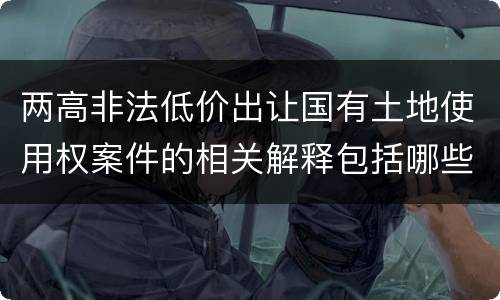 两高非法低价出让国有土地使用权案件的相关解释包括哪些重要内容