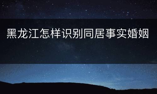 黑龙江怎样识别同居事实婚姻