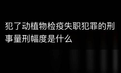 犯了动植物检疫失职犯罪的刑事量刑幅度是什么