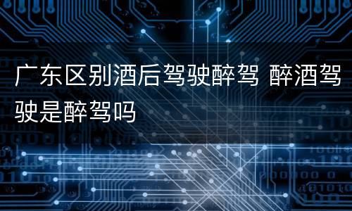 广东区别酒后驾驶醉驾 醉酒驾驶是醉驾吗