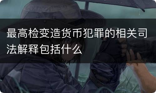 最高检变造货币犯罪的相关司法解释包括什么