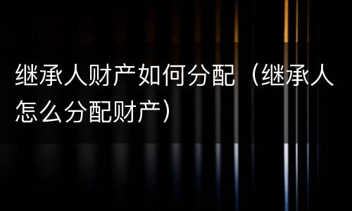 继承人财产如何分配（继承人怎么分配财产）