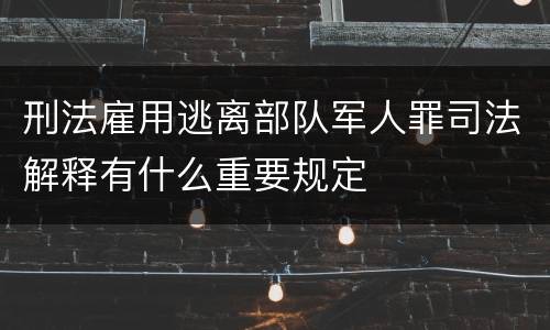 刑法雇用逃离部队军人罪司法解释有什么重要规定