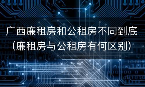 广西廉租房和公租房不同到底（廉租房与公租房有何区别）