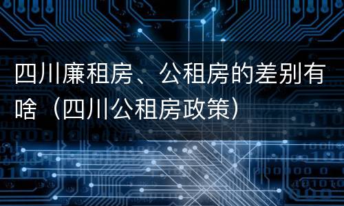 四川廉租房、公租房的差别有啥（四川公租房政策）