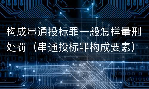 构成串通投标罪一般怎样量刑处罚（串通投标罪构成要素）