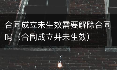合同成立未生效需要解除合同吗（合同成立并未生效）