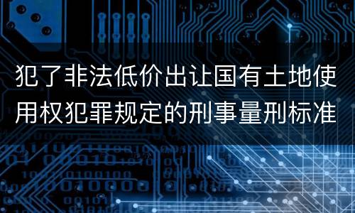 犯了非法低价出让国有土地使用权犯罪规定的刑事量刑标准是什么样的
