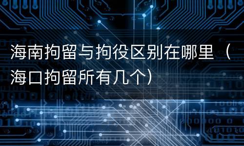 海南拘留与拘役区别在哪里（海口拘留所有几个）