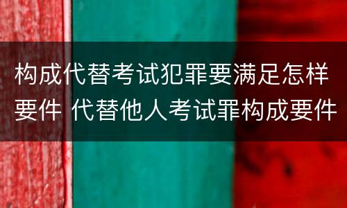 构成代替考试犯罪要满足怎样要件 代替他人考试罪构成要件