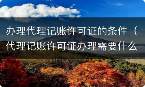 办理代理记账许可证的条件（代理记账许可证办理需要什么条件）