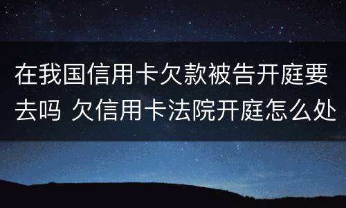 在我国信用卡欠款被告开庭要去吗 欠信用卡法院开庭怎么处理