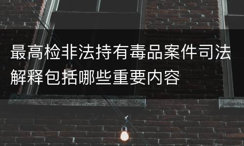 最高检非法持有毒品案件司法解释包括哪些重要内容