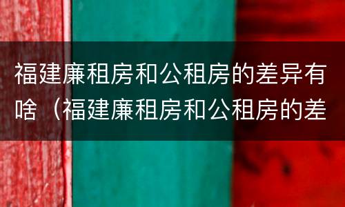 福建廉租房和公租房的差异有啥（福建廉租房和公租房的差异有啥影响）